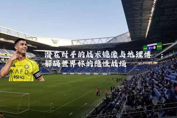 潜在对手的战术镜像与地理博弈:解码世界杯的隐性战场
