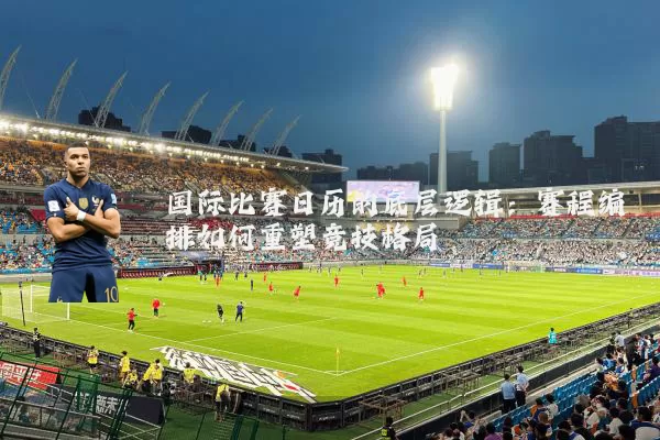 国际比赛日历的底层逻辑：赛程编排如何重塑竞技格局