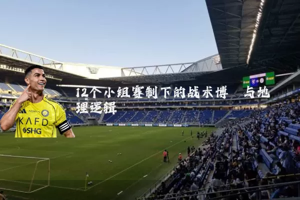 12个小组赛制下的战术博弈与地理逻辑