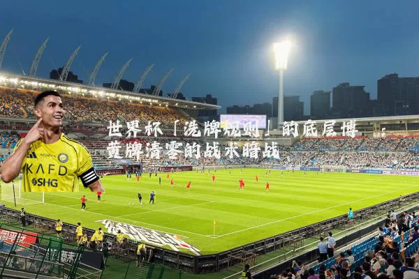 世界杯「洗牌规则」的底层博弈:黄牌清零的战术暗战